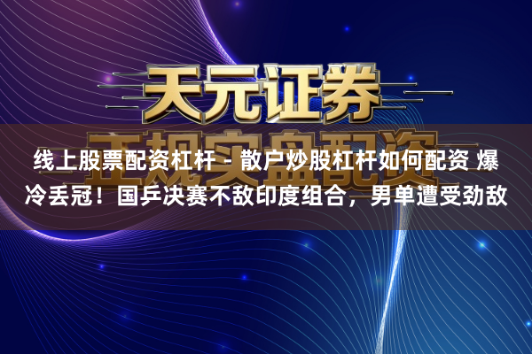 线上股票配资杠杆 - 散户炒股杠杆如何配资 爆冷丢冠！国乒决赛不敌印度组合，男单遭受劲敌