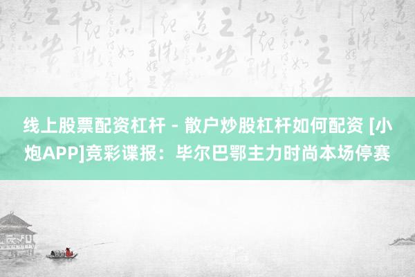 线上股票配资杠杆 - 散户炒股杠杆如何配资 [小炮APP]竞彩谍报：毕尔巴鄂主力时尚本场停赛
