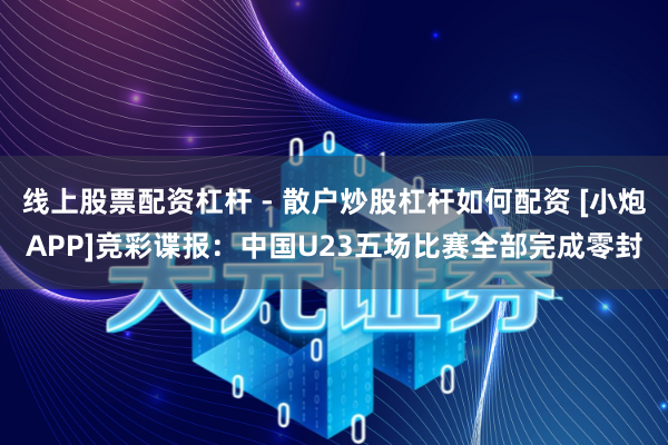 线上股票配资杠杆 - 散户炒股杠杆如何配资 [小炮APP]竞彩谍报：中国U23五场比赛全部完成零封