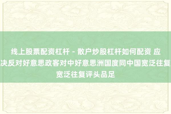 线上股票配资杠杆 - 散户炒股杠杆如何配资 应付部：坚决反对好意思政客对中好意思洲国度同中国宽泛往复评头品足